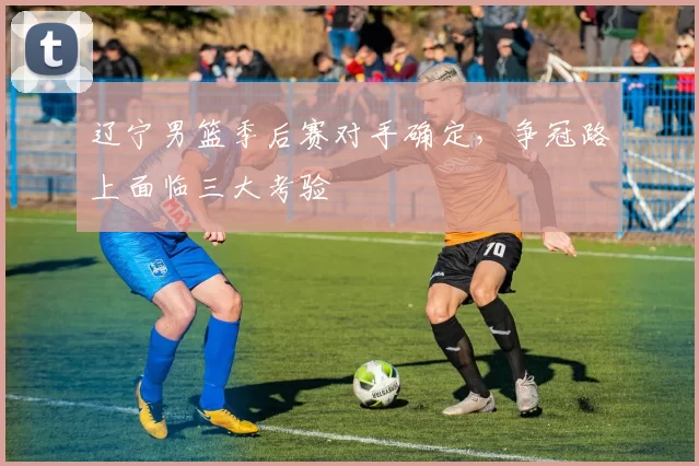 辽宁男篮季后赛对手确定，争冠路上面临三大考验