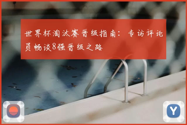 世界杯淘汰赛晋级指南:专访评论员畅谈8强晋级之路