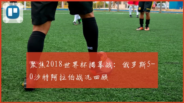 聚焦2018世界杯揭幕战：俄罗斯5-0沙特阿拉伯战况回顾