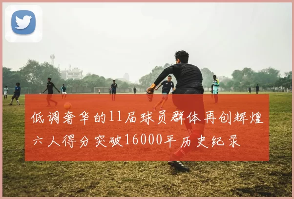 低调奢华的11届球员群体再创辉煌六人得分突破16000平历史纪录