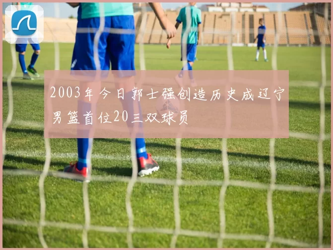 2003年今日郭士强创造历史成辽宁男篮首位20三双球员