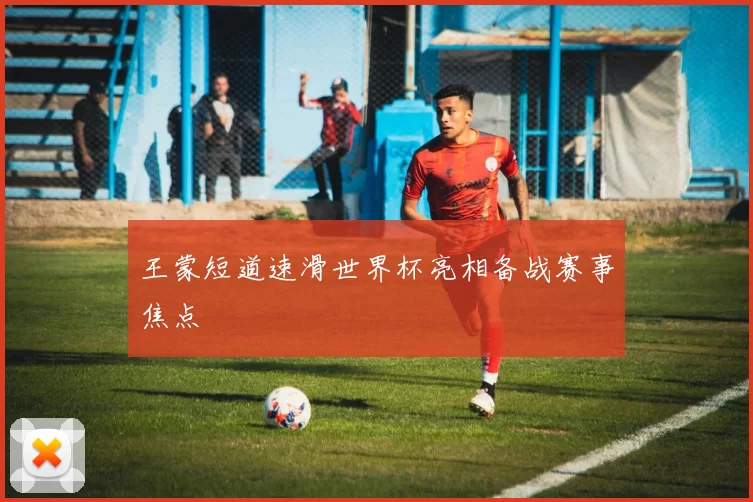 王蒙短道速滑世界杯亮相备战赛事焦点
